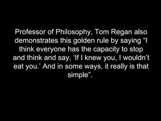 Professor of Philosophy, Tom Regan also demonstrates this golden rule by saying “I think everyone has the capacity to stop and think and say, ‘If I knew you, I wouldn’t eat you.’ And in some ways, it really is that simple”.  
