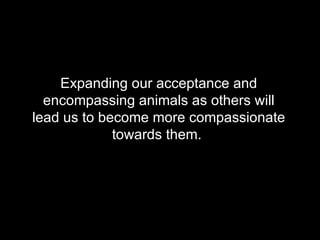 Expanding our acceptance and encompassing animals as others will lead us to become more compassionate towards them.  