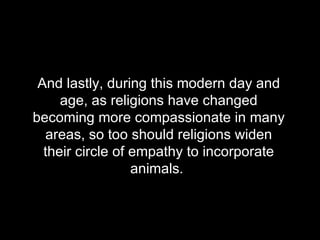 And lastly, during this modern day and age, as religions have changed becoming more compassionate in many areas, so too should religions widen their circle of empathy to incorporate animals.  