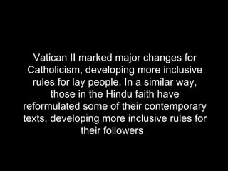 Vatican II marked major changes for Catholicism, developing more inclusive rules for lay people. In a similar way, those in the Hindu faith have reformulated some of their contemporary texts, developing more inclusive rules for their followers  