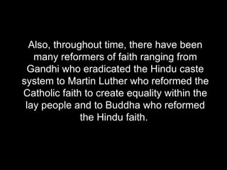 Also, throughout time, there have been many reformers of faith ranging from Gandhi who eradicated the Hindu caste system to Martin Luther who reformed the Catholic faith to create equality within the lay people and to Buddha who reformed the Hindu faith.  