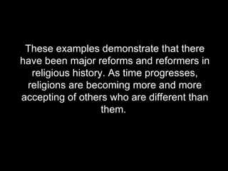 These examples demonstrate that there have been major reforms and reformers in religious history. As time progresses, religions are becoming more and more accepting of others who are different than them.  