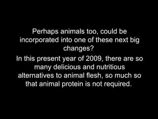 Perhaps animals too, could be incorporated into one of these next big changes?  In this present year of 2009, there are so many delicious and nutritious alternatives to animal flesh, so much so that animal protein is not required.  