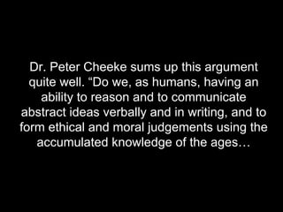 Dr. Peter Cheeke sums up this argument quite well. “Do we, as humans, having an ability to reason and to communicate abstract ideas verbally and in writing, and to form ethical and moral judgements using the accumulated knowledge of the ages… 
