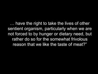 …  have the right to take the lives of other sentient organism, particularly when we are not forced to by hunger or dietary need, but rather do so for the somewhat frivolous reason that we like the taste of meat?” 