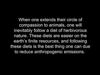 When one extends their circle of compassion to animals, one will inevitably follow a diet of herbivorous nature. These diets are easier on the earth’s finite resources, and following these diets is the best thing one can due to reduce anthropogenic emissions.  