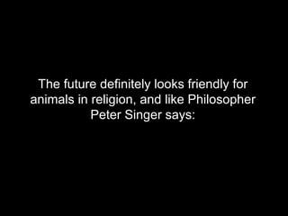 The future definitely looks friendly for animals in religion, and like Philosopher Peter Singer says: 