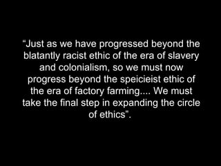 “ Just as we have progressed beyond the blatantly racist ethic of the era of slavery and colonialism, so we must now progress beyond the speicieist ethic of the era of factory farming.... We must take the final step in expanding the circle of ethics”.  