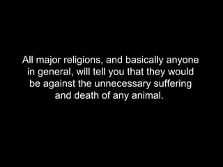 All major religions, and basically anyone in general, will tell you that they would be against the unnecessary suffering and death of any animal.   