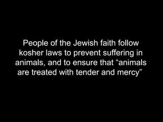 People of the Jewish faith follow kosher laws to prevent suffering in animals, and to ensure that “animals are treated with tender and mercy”  