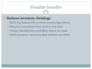Possible benefits Reduces inventory shrinkage RFID tag linked with security monitoring system Observes movement from shelf to exit door Unique identification prohibits return or resale Dead inventory can be tracked without any effort 