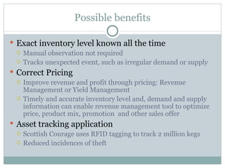 Possible benefits Exact inventory level known all the time Manual observation not required Tracks unexpected event, such as irregular demand or supply Correct Pricing Improve revenue and profit through pricing: Revenue Management or Yield Management Timely and accurate inventory level and, demand and supply information can enable revenue management tool to optimize price, product mix, promotion  and other sales offer Asset tracking application Scottish Courage uses RFID tagging to track 2 million kegs Reduced incidences of theft 