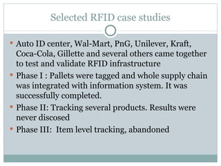 Selected RFID case studies Auto ID center, Wal-Mart, PnG, Unilever, Kraft, Coca-Cola, Gillette and several others came together to test and validate RFID infrastructure Phase I : Pallets were tagged and whole supply chain was integrated with information system. It was successfully completed. Phase II: Tracking several products. Results were never discosed Phase III:  Item level tracking, abandoned 