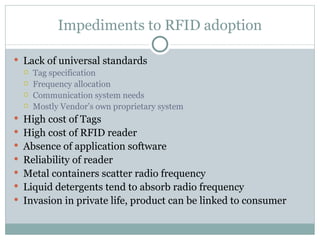 Impediments to RFID adoption Lack of universal standards Tag specification Frequency allocation Communication system needs Mostly Vendor’s own proprietary system High cost of Tags High cost of RFID reader Absence of application software Reliability of reader Metal containers scatter radio frequency Liquid detergents tend to absorb radio frequency Invasion in private life, product can be linked to consumer 