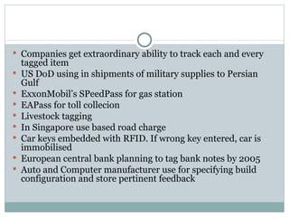 Companies get extraordinary ability to track each and every tagged item US DoD using in shipments of military supplies to Persian Gulf ExxonMobil’s SPeedPass for gas station EAPass for toll collecion Livestock tagging In Singapore use based road charge Car keys embedded with RFID. If wrong key entered, car is immobilised European central bank planning to tag bank notes by 2005 Auto and Computer manufacturer use for specifying build configuration and store pertinent feedback 
