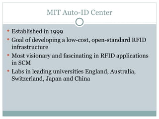 MIT Auto-ID Center Established in 1999 Goal of developing a low-cost, open-standard RFID infrastructure Most visionary and fascinating in RFID applications in SCM Labs in leading universities England, Australia, Switzerland, Japan and China 