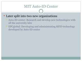 MIT Auto-ID Center Later split into two new organizations Auto-ID center: Research and develop new technologies with all the university labs EPCglobal: Developing and administrating RFID technology developed by Auto-ID center 