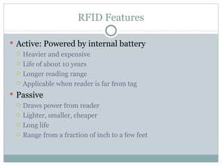 RFID Features Active: Powered by internal battery Heavier and expensive Life of about 10 years Longer reading range Applicable when reader is far from tag Passive Draws power from reader Lighter, smaller, cheaper Long life Range from a fraction of inch to a few feet 