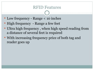 RFID Features Low frequency - Range < 10 inches High frequency  - Range a few feet Ultra high frequency , when high speed reading from a distance of several feet is required With increasing frequency price of both tag and reader goes up 