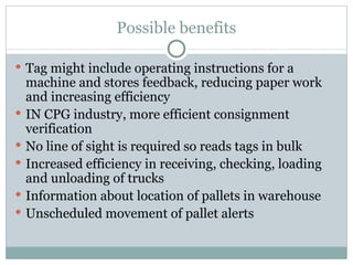 Possible benefits Tag might include operating instructions for a machine and stores feedback , reducing paper work and increasing efficiency IN CPG industry, more efficient consignment verification No line of sight is required so reads tags in bulk Increased efficiency in receiving, checking, loading and unloading of trucks Information about location of pallets in warehouse Unscheduled movement of pallet alerts 
