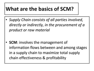 What are the basics of SCM? Supply Chain consists of all parties involved, directly or indirectly, in the procurement of a product or raw material SCM : involves the management of information flows between and among stages in a supply chain to maximize total supply chain effectiveness & profitability 