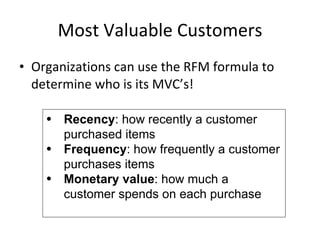 Most Valuable Customers Organizations can use the RFM formula to determine who is its MVC’s! Recency : how recently a customer purchased items Frequency : how frequently a customer purchases items Monetary value : how much a customer spends on each purchase 