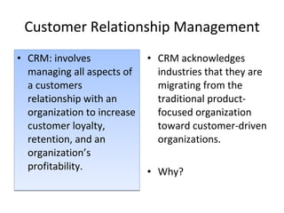 Customer Relationship Management CRM: involves managing all aspects of a customers relationship with an organization to increase customer loyalty, retention, and an organization’s profitability. CRM acknowledges industries that they are migrating from the traditional product-focused organization toward customer-driven organizations.  Why?  