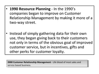 1990 Resource Planning  - In the 1990’s companies began to improve on Customer Relationship Management by making it more of a two-way street.  Instead of simply gathering data for their own use, they began giving back to their customers not only in terms of the obvious goal of improved customer service, but in incentives, gifts and other perks for customer loyalty.  2000 Customer Relationship Management  - Life blood of most sales and service based business. 