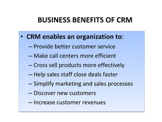 BUSINESS BENEFITS OF CRM CRM enables an organization to : Provide better customer service Make call centers more efficient Cross sell products more effectively Help sales staff close deals faster Simplify marketing and sales processes Discover new customers Increase customer revenues 