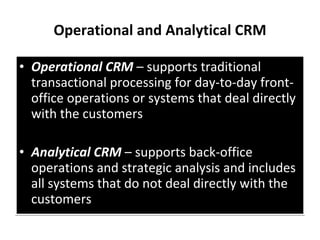 Operational and Analytical CRM Operational CRM  – supports traditional transactional processing for day-to-day front-office operations or systems that deal directly with the customers Analytical CRM  – supports back-office operations and strategic analysis and includes all systems that do not deal directly with the customers 