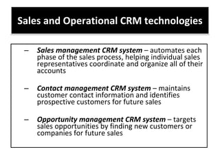 Sales and Operational CRM technologies Sales management CRM system  – automates each phase of the sales process, helping individual sales representatives coordinate and organize all of their accounts Contact management CRM system  – maintains customer contact information and identifies prospective customers for future sales  Opportunity management CRM system  – targets sales opportunities by finding new customers or companies for future sales 