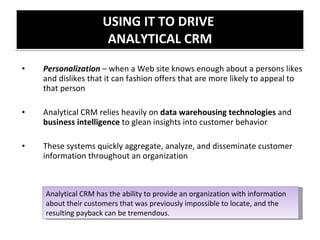 USING IT TO DRIVE  ANALYTICAL CRM Personalization  – when a Web site knows enough about a persons likes and dislikes that it can fashion offers that are more likely to appeal to that person Analytical CRM relies heavily on  data warehousing technologies  and  business intelligence  to glean insights into customer behavior These systems quickly aggregate, analyze, and disseminate customer information throughout an organization Analytical CRM has the ability to provide an organization with information about their customers that was previously impossible to locate, and the resulting payback can be tremendous. 