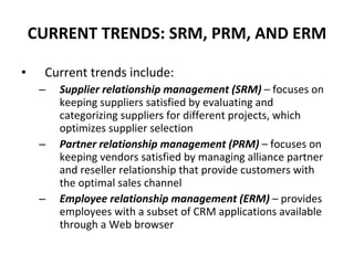 CURRENT TRENDS: SRM, PRM, AND ERM Current trends include: Supplier relationship management (SRM)   – focuses on keeping suppliers satisfied by evaluating and categorizing suppliers for different projects, which optimizes supplier selection Partner relationship management (PRM)  – focuses on keeping vendors satisfied by managing alliance partner and reseller relationship that provide customers with the optimal sales channel Employee relationship management (ERM)  – provides employees with a subset of CRM applications available through a Web browser 