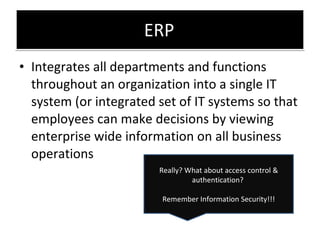 ERP Integrates all departments and functions throughout an organization into a single IT system (or integrated set of IT systems so that employees can make decisions by viewing enterprise wide information on all business operations Really? What about access control & authentication?  Remember Information Security!!! 