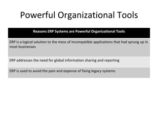 Powerful Organizational Tools Reasons ERP Systems are Powerful Organizational Tools ERP is a logical solution to the mess of incompatible applications that had sprung up in most businesses ERP addresses the need for global information sharing and reporting ERP is used to avoid the pain and expense of fixing legacy systems 