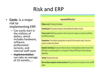 Risk and ERP Costs : is a major risk to implementing ERP.  Can easily start in the millions of dollars, which includes hardware, software, professional services, and internal staff costs Implementation : can take an average of 23 months….. 