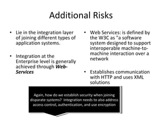 Additional Risks Lie in the integration layer of joining different types of application systems. Integration at the Enterprise level is generally achieved through  Web-Services Web Services: is defined by the W3C as "a software system designed to support interoperable machine-to-machine interaction over a network Establishes communication with HTTP and uses XML solutions Again, how do we establish security when joining disparate systems?  Integration needs to also address access control, authentication, and use encryption 