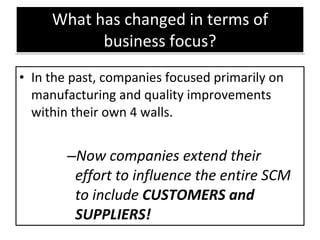 What has changed in terms of business focus? In the past, companies focused primarily on manufacturing and quality improvements within their own 4 walls. Now companies extend their effort to influence the entire SCM to include  CUSTOMERS and SUPPLIERS! 