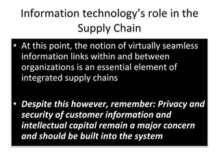 Information technology’s role in the Supply Chain At this point, the notion of virtually seamless information links within and between organizations is an essential element of integrated supply chains Despite this however, remember: Privacy and security of customer information and intellectual capital remain a major concern and should be built into the system 