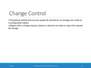 Change Control
6/21/2016 SOFTWARE CONFIGURATION MANAGEMENT (SCM) 10
Procedural activity that ensures quality & consistence as changes are made to
a configuration object.
Begins with a change request, leads to a decision to make or reject the request
for change.
 