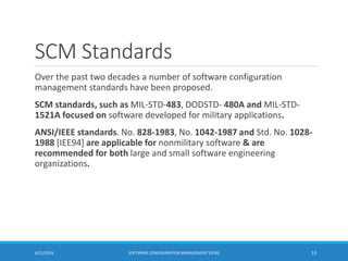 SCM Standards
Over the past two decades a number of software configuration
management standards have been proposed.
SCM standards, such as MIL-STD-483, DODSTD- 480A and MIL-STD-
1521A focused on software developed for military applications.
ANSI/IEEE standards. No. 828-1983, No. 1042-1987 and Std. No. 1028-
1988 [IEE94] are applicable for nonmilitary software & are
recommended for both large and small software engineering
organizations.
6/21/2016 SOFTWARE CONFIGURATION MANAGEMENT (SCM) 13
 