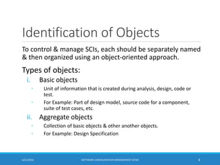 Identification of Objects
To control & manage SCIs, each should be separately named
& then organized using an object-oriented approach.
Types of objects:
i. Basic objects
◦ Unit of information that is created during analysis, design, code or
test.
◦ For Example: Part of design model, source code for a component,
suite of test cases, etc.
ii. Aggregate objects
◦ Collection of basic objects & other another objects.
◦ For Example: Design Specification
6/21/2016 SOFTWARE CONFIGURATION MANAGEMENT (SCM) 8
 