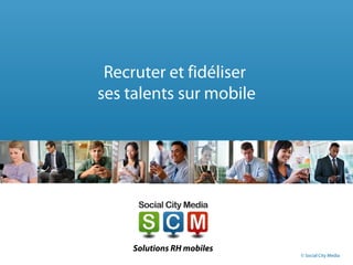 Recruter et fidéliser
ses talents sur mobile
Solutions RH mobiles
© Social City Media
 