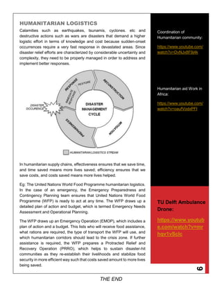 9
HUMANITARIAN LOGISTICS
Calamities such as earthquakes, tsunamis, cyclones. etc and
destructive actions such as wars are disasters that demand a higher
logistic effort in terms of knowledge and cost because sudden-onset
occurrences require a very fast response in devastated areas. Since
disaster relief efforts are characterized by considerable uncertainty and
complexity, they need to be properly managed in order to address and
implement better responses.
In humanitarian supply chains, effectiveness ensures that we save time,
and time saved means more lives saved; efficiency ensures that we
save costs, and costs saved means more lives helped.
Eg: The United Nations World Food Programme humanitarian logistics.
In the case of an emergency, the Emergency Preparedness and
Contingency Planning team ensures that United Nations World Food
Programme (WFP) is ready to act at any time. The WFP draws up a
detailed plan of action and budget, which is termed Emergency Needs
Assessment and Operational Planning.
The WFP draws up an Emergency Operation (EMOP), which includes a
plan of action and a budget. This lists who will receive food assistance,
what rations are required, the type of transport the WFP will use, and
which humanitarian corridors should lead to the crisis zone. If further
assistance is required, the WFP prepares a Protracted Relief and
Recovery Operation (PRRO), which helps to sustain disaster-hit
communities as they re-establish their livelihoods and stabilize food
security in more efficient way such that costs saved amount to more lives
being saved.
Coordination of
Humanitarian community:
https://www.youtube.com/
watch?v=DvNJx8F9j4k
Humanitarian aid Work in
Africa:
https://www.youtube.com/
watch?v=oaufVodxPFI
TU Delft Ambulance
Drone:
https://www.youtub
e.com/watch?v=mr
hqv1vScIc
THE END
 