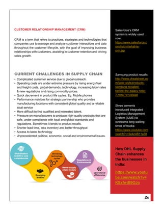 4
CUSTOMER RELATIONSHIP MANAGEMENT (CRM)
CRM is a term that refers to practices, strategies and technologies that
companies use to manage and analyze customer interactions and data
throughout the customer lifecycle, with the goal of improving business
relationships with customers, assisting in customer retention and driving
sales growth.
CURRENT CHALLENGES IN SUPPLY CHAIN
• Complicated customer service due to global outreach.
• Operating costs are under extreme pressure by rising energy/fuel
and freight costs, global demands, technology, increasing labor rates
& new regulations and rising commodity prices.
• Quick decrement in product life cycles. Eg: Mobile phones
• Performance matrices for strategic partnership who provides
manufacturing locations with consistent global quality and a reliable
local service
• More difficult to find qualified and interested talent.
• Pressure on manufacturers to produce high-quality products that are
safe, under compliance with local and global standards and
regulations. Sometimes it tends to product recalls.
• Shorter lead time, less inventory and better throughput
• Access to latest technology
• Unprecedented political, economic, social and environmental issues.
Salesforce’s CRM
system is widely used
now:
https://www.salesforce.c
om/in/crm/what-is-
crm.jsp
Samsung product recalls:
http://www.cheatsheet.co
m/gear-style/products-
samsung-recalled-
before-the-galaxy-note-
7.html/?a=viewall
Shree cements
introduced Integrated
Logistics Management
System (ILMS) to
overcome long waiting
times of trucks:
https://www.youtube.com
/watch?v=9e4n4B11a38
How DHL Supply
Chain enhances
the businesses in
India:
https://www.youtu
be.com/watch?v=
KSxfwjB9OJo
 