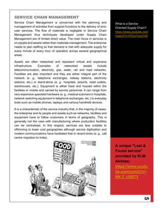 5
SERVICE CHAIN MANAGEMENT
Service Chain Management is concerned with the planning and
management of activities from support functions to the delivery of end-
user services. The flow of materials is negligible in Service Chain
Management thus techniques developed under Supply Chain
Management are of limited direct value. The main focus in services is
on people and assets rather than materials management. The enterprise
needs to plan staffing so that demand is met with adequate supply for
every minute of every hour of operation across several geographical
areas.
Assets are often networked and represent critical and expensive
infrastructure. Examples of networked assets include
telecommunication, electricity, gas, water, rail and road networks.
Facilities are also important and they are either integral part of the
network (e. g., telephone exchanges, railway stations, electricity
stations, etc.) or stand-alone (e. g., hospitals, airports, retail outlets,
warehouses, etc.). Equipment is either fixed and housed within the
facilities or mobile and carried by service personnel. It can range from
very expensive specialist hardware (e. g., medical scanners in hospitals,
network switching equipment in telephone exchanges, etc.) to everyday
tools such as mobile phones, laptops and various handheld devices.
It is a characteristic of the service industry that, in the majority of cases,
the enterprise and its people and assets such as networks, facilities and
equipment have to follow customers in terms of geography. This is
generally not the case with manufacturing where production facilities
can be centralised. In this respect, services are less suitable to
offshoring to lower cost geographies although service digitization and
modern communications have facilitated that in recent times (e. g., call
centre migration to India).
What is a Service
Oriented Supply Chain?
https://www.youtube.com
/watch?v=HTaV1mqTnt0
A unique “Lost &
Found service”
provided by KLM
Airlines:
https://www.youtu
be.com/watch?v=
NK-T_t166TY
 