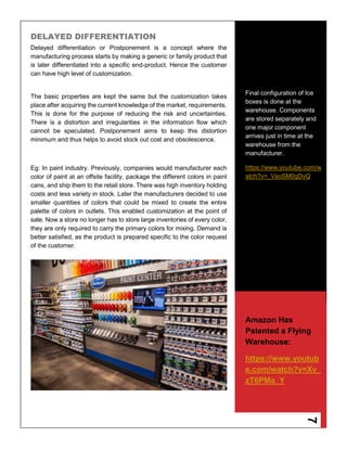 7
DELAYED DIFFERENTIATION
Delayed differentiation or Postponement is a concept where the
manufacturing process starts by making a generic or family product that
is later differentiated into a specific end-product. Hence the customer
can have high level of customization.
The basic properties are kept the same but the customization takes
place after acquiring the current knowledge of the market, requirements.
This is done for the purpose of reducing the risk and uncertainties.
There is a distortion and irregularities in the information flow which
cannot be speculated. Postponement aims to keep this distortion
minimum and thus helps to avoid stock out cost and obsolescence.
Eg: In paint industry. Previously, companies would manufacturer each
color of paint at an offsite facility, package the different colors in paint
cans, and ship them to the retail store. There was high inventory holding
costs and less variety in stock. Later the manufacturers decided to use
smaller quantities of colors that could be mixed to create the entire
palette of colors in outlets. This enabled customization at the point of
sale. Now a store no longer has to store large inventories of every color,
they are only required to carry the primary colors for mixing. Demand is
better satisfied, as the product is prepared specific to the color request
of the customer.
Final configuration of Ice
boxes is done at the
warehouse. Components
are stored separately and
one major component
arrives just in time at the
warehouse from the
manufacturer.
https://www.youtube.com/w
atch?v=_VsoSM0qDvQ
Amazon Has
Patented a Flying
Warehouse:
https://www.youtub
e.com/watch?v=Xv_
zT6PMa_Y
 