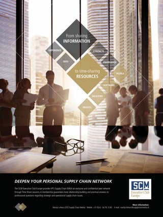 From sharing
INFORMATION
to time-sharing
RESOURCES
EXPERIENCE
DATA
CONTACTS
KNOWLEDGE
PEOPLE
FACILITIES
SOFTWARE
PROFITS
Executive Club
Europe
The SCM Executive Club Europe provides VP’s Supply Chain EMEA an exclusive and conﬁdential peer network
through Time-Share sessions.A membership guarantees more relationship-building and practical answers to
professional questions regarding strategic and operational supply chain issues.
More information:
Martijn Lofvers (CEO Supply Chain Media) Mobile: +31 (0) 6 - 54 76 13 83 E-mail: martijn.lofvers@supplychainmedia.nl
DEEPEN YOUR PERSONAL SUPPLY CHAIN NETWORK
 