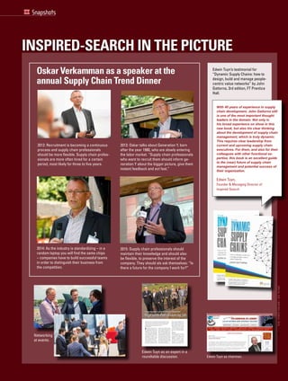 Snapshots
Inspired-Search in the picture
Oskar Verkamman as a speaker at the
annual Supply Chain Trend Dinner
2012: Recruitment is becoming a continuous
process and supply chain professionals
should be more flexible. Supply chain profes-
sionals are more often hired for a certain
period, most likely for three to five years.
2013: Oskar talks about Generation Y, born
after the year 1980, who are slowly entering
the labor market. “Supply chain professionals
who want to recruit them should inform ge-
neration Y about the bigger picture, give them
instant feedback and act fast.”
2015: Supply chain professionals should
maintain their knowledge and should also
be flexible, to preserve the interest of the
company. They should als ask themselves: “Is
there a future for the company I work for?”
2014: As the industry is standardizing – in a
random laptop you will find the same chips
– companies have to build successful teams
in order to distinguish their business from
the competition.
Edwin Tuyn’s testimonial for
“Dynamic Supply Chains: how to
design, build and manage people-
centric value networks” by John
Gattorna, 3rd edition, FT Prentice
Hall.
Edwin Tuyn as chairman.
Networking
at events.
Roundtable
Waarvan gaan de harten van jonge talenten in supply chain management harder
kloppen? Wat willen ze en wat hebben ze nodig van hun werkgevers en coaches?
Hoe haal je jong talent in huis en hoe houd je ze vast? Jonge high potentials
vertellen tijdens een discussiemiddag wat hen motiveert.
Door Ingrid Essenburg
waalf jonge gedreven talenten in
supply chain management zitten
vrijdagmiddag 16 maart aan tafel
bij gastheer H.J. Heinz in Zeist voor een
rondetafeldiscussie over talentmanage-
ment. ‘We hebben alleen jonge professi-
onals onder de dertig jaar uitgenodigd’,
vertelt hoofdredacteur Martijn Lofvers
van Supply Chain Magazine, één van de
initiatiefnemers en moderator van de
discussiemiddag. De andere initiatief-
nemers zijn Inspired-Search, Inspired-
Careers en Slimstock Professionals.
‘Talentmanagement is hot’, constateert
Lofvers. Momenteel ook voor de gast-
heer. Want de multinational zoekt op
korte termijn meer dan honderd nieuwe
sinds zes weken hr-manager bij het
bedrijf. Zij somt de voordelen van H.J.
Heinz als werkgever op: ‘Je krijgt ruimte
om vorm te geven, maar die moet je wel
pakken; je werkt met lokale en interna-
tionale A-merken; je werkt in een jong
en enthousiast team; er is sprake van
een open en informele cultuur; we heb-
ben een intern, individueel trainingspro-
gramma en er zijn doorgroeimogelijkhe-
den.’
Gescout of...
Michelle Verberne heeft in haar derde
jaar stage gelopen bij H.J. Heinz. Zij
is nu bij C1000 werkzaam in change
management van een ERP-systeemim-
plementatie en won dit jaar de vLm
Nederlandse Scriptieprijs Logistiek.
‘Hoe heb je de stage bij ons ervaren?’,
vraagt Tillemans haar. ‘Heel positief.
Ik kreeg veel verantwoordelijkheid.
Bovendien was er elke week een stagi-
airenlunch met andere stagiaires in het
T
Talentmanagement leidt jonge talenten in goede banen
Highpotentialskickenopjob rotation
medewerkers van verschillende nationa-
liteiten als bemanning voor haar nieuwe
Europese supply chain-organisatie in
Zeist. Tom Tillemans, European head of
logistics network development bij H.J.
Heinz: ‘In de nieuwe supply chain-orga-
nisatie komen Supply en Demand Plan-
ning (S&OP) organiek bij elkaar en zal
Customer Service deel gaan uitmaken
van de logistieke functie. Het Europese
R&D centre komt in Nijmegen, dichtbij
onze Europese fabriek in Elst. De ope-
ning hiervan staat begin 2013 gepland.
Deze ontwikkelingen hebben als gevolg
dat we in binnen- en buitenland op zoek
zijn naar internationale talenten.’
Naast Tillemans zit collega Bianca Visch,
SUPPLYCHAINMAGAZINE032012
38
Edwin Tuyn as an expert in a
roundtable discussion.
With 40 years of experience in supply
chain development, John Gattorna still
is one of the most important thought
leaders in the domain. Not only is
his broad experience on show in this
new book, but also his clear thinking
about the development of supply chain
management, which is truly dynamic.
This requires clear leadership from
current and upcoming supply chain
executives. For them, and also for their
colleagues with other functional ex-
pertise, this book is an excellent guide
to the (near) future of supply chain
management and potential success of
their organization.
Edwin Tuyn,
Founder & Managing Director of
Inspired-Search
7
SPECIALSCM/INSPIRED-SEARCH,2016
 