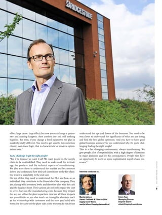 effect: large cause, large effect) but now you can change a param-
eter and nothing happens, then another one and still nothing
happens. But then, if you change a third parameter, the plan is
suddenly totally different. You need to get used to this somehow
chaotic, non-linear logic, that is characteristic of modern optimi-
zation tools.”
Is it a challenge to get the right people?
“Yes it is because we want it all! We want people in the supply
chain to be multi-skilled. They need to understand the technol-
ogy, the products, and the technical aspects of manufacturing.
We also want them to understand the market and be customer
driven and understand how their job contributes to the key objec-
tive which is availability to the end user.
On top of that they need to understand the P&L and how, as an
individual, they contribute to the financials of the company. They
are playing with inventory levels and therefore also with the cash
and the balance sheet. Their actions do not only impact the cost
to serve, but also the manufacturing costs because they impact
the way we utilise the plant capacities. And not all these impacts
are quantifiable as you also touch on intangible elements such
as the relationship with customers and the trust you build with
them; it’s the same on the plant side as the workers do not always
understand the ups and downs of the business. You need to be
very clever to understand the significance of what you are doing
and find the best global optimum. And you have to have good
global business acumen! So you understand why it’s quite chal-
lenging finding the right people!
This is a fast changing environment, always transforming. We
give people a lot of responsibility, with a high degree of freedom
to make decisions and see the consequences. People here have
an opportunity to work on some sophisticated supply chain pro-
cesses.”
Martijn Lofvers
Owner, Publisher & Editor-in-Chief
Supply Chain Media
martijn.lofvers@supplychainmedia.nl
Interview conducted by:
Edwin Tuyn
Managing Director
Inspired-Search
edwin@inspired-search.com
9
SPECIALSCM/INSPIRED-SEARCH,2016
 